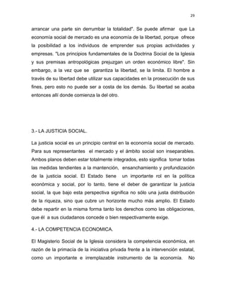 29 
 
arrancar una parte sin derrumbar la totalidad". Se puede afirmar que La
economía social de mercado es una economía de la libertad, porque ofrece
la posibilidad a los individuos de emprender sus propias actividades y
empresas. "Los principios fundamentales de la Doctrina Social de la Iglesia
y sus premisas antropológicas prejuzgan un orden económico libre". Sin
embargo, a la vez que se garantiza la libertad, se la limita. El hombre a
través de su libertad debe utilizar sus capacidades en la prosecución de sus
fines, pero esto no puede ser a costa de los demás. Su libertad se acaba
entonces allí donde comienza la del otro.
3.- LA JUSTICIA SOCIAL.
La justicia social es un principio central en la economía social de mercado.
Para sus representantes el mercado y el ámbito social son inseparables.
Ambos planos deben estar totalmente integrados, esto significa tomar todas
las medidas tendientes a la mantención, ensanchamiento y profundización
de la justicia social. El Estado tiene un importante rol en la política
económica y social, por lo tanto, tiene el deber de garantizar la justicia
social, la que bajo esta perspectiva significa no sólo una justa distribución
de la riqueza, sino que cubre un horizonte mucho más amplio. El Estado
debe repartir en la misma forma tanto los derechos como las obligaciones,
que él a sus ciudadanos concede o bien respectivamente exige.
4.- LA COMPETENCIA ECONOMICA.
El Magisterio Social de la Iglesia considera la competencia económica, en
razón de la primacía de la iniciativa privada frente a la intervención estatal,
como un importante e irremplazable instrumento de la economía. No
 