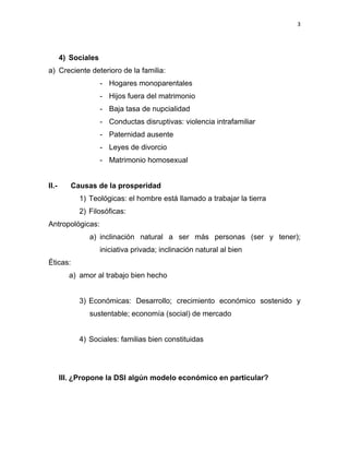 3 
 
4) Sociales
a) Creciente deterioro de la familia:
- Hogares monoparentales
- Hijos fuera del matrimonio
- Baja tasa de nupcialidad
- Conductas disruptivas: violencia intrafamiliar
- Paternidad ausente
- Leyes de divorcio
- Matrimonio homosexual
II.- Causas de la prosperidad
1) Teológicas: el hombre está llamado a trabajar la tierra
2) Filosóficas:
Antropológicas:
a) inclinación natural a ser más personas (ser y tener);
iniciativa privada; inclinación natural al bien
Éticas:
a) amor al trabajo bien hecho
3) Económicas: Desarrollo; crecimiento económico sostenido y
sustentable; economía (social) de mercado
4) Sociales: familias bien constituidas
III. ¿Propone la DSI algún modelo económico en particular?
 