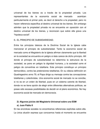 31 
 
universal de los bienes es a través de la propiedad privada. Los
representantes de la economía social de mercado acentúan
particularmente el primer polo, es decir el derecho a la propiedad, pero no
hacen referencia específica al destino universal de los bienes. Sin embargo
admiten que la propiedad privada no se encuentra en oposición con el
destino universal de los bienes, y reconocen que sobre ella grava una
"hipoteca social".
6.- EL PRINCIPIO DE SUBSIDIARIEDAD.
Entre los principios básicos de la Doctrina Social de la Iglesia cabe
mencionar el principio de subsidiariedad. Tanto la economía social de
mercado como el Magisterio de la Iglesia afirman claramente que la libertad
en la sociedad se encuentra en peligro si ésta carece de dicho principio. Allí
donde el principio de subsidiariedad no determina la estructura de la
sociedad, se pone en peligro la dignidad humana, y la sociedad corre el
peligro de convertirse en totalitaria. Este principio constituye un principio
democrático, contra las pretensiones totalitarias. En su clásica definición en
Quadragesimo anno 79, el Papa dirige su mensaje contra las concepciones
totalitarias y colectivistas. Una economía social de mercado no se concibe,
si no es en un orden de libertad, pues en un sistema carente de libertad,
donde no se tiene opción de elegir entre diferentes alternativas políticas, se
posee sólo escasas posibilidades de decidir en el plano económico. No hay
economía social de mercado sin democracia.
2) Algunos juicios del Magisterio Universal sobre una ESM
a) Juan Pablo II
En las encíclicas sociales no encontramos referencias explícitas sobre ella.
La única alusión expresa que conocemos hasta el momento se encuentra
 