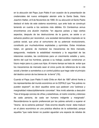 32 
 
en la alocución del Papa Juan Pablo II con ocasión de la presentación de
credenciales del nuevo embajador alemán ante la Santa Sede, Hans
Joachim Hallier, el 8 de Noviembre de 1990. En su alocución el Santo Padre
destacó el éxito de este sistema económico, que ante todo se construyó
teniendo en cuenta a los sectores más débiles. En Centesimus annus
encontramos una alusión implícita: "en algunos países y bajo ciertos
aspectos, después de las destrucciones de la guerra, se asiste a un
esfuerzo positivo por reconstruir, una sociedad democrática inspirada en la
justicia social, que priva al comunismo de su potencial revolucionario,
constituido por muchedumbres explotadas y oprimidas. Estas iniciativas
tratan, en general, de mantener los mecanismos de libre mercado,
asegurando, mediante la estabilidad monetaria y la seguridad de las
relaciones sociales, las condiciones para un crecimiento estable y sano,
dentro del cual los hombres, gracias a su trabajo, puedan construirse un
futuro mejor para si y para sus hijos. Al mismo tiempo se trata de evitar que
los mecanismos de mercado sean el único punto de referencia de la vida
social y tienden a someterlos a un control público que haga valer el principio
del destino común de los bienes de la tierra" (19).
Cuando el Papa Juan Pablo II visitó Chile en Abril de 1987 afirmó frente a
los representantes del mundo económico en la CEPALC que "!los pobres no
pueden esperar!", es decir aquellos seres que padecen una "pobreza y
marginalidad indescriptiblemente concretas". Nos invitó además a descubrir
"tras el lenguaje conciso de cifras y estadísticas, el rostro viviente y doloroso
de cada persona, de cada ser humano indigente y marginado".
Recordándonos la opción preferencial por los pobres exhortó a superar el
"drama de la extrema pobreza". Este enorme desafío moral debe traducir
en el plano económico en una práctica efectiva de la solidaridad, porque
aquellos "que nada tienen no pueden aguardar una especie de rebalse de
 