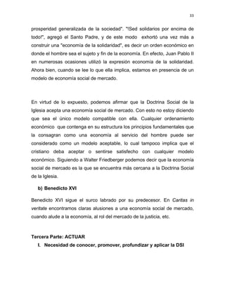 33 
 
prosperidad generalizada de la sociedad". "!Sed solidarios por encima de
todo!", agregó el Santo Padre, y de este modo exhortó una vez más a
construir una "economía de la solidaridad", es decir un orden económico en
donde el hombre sea el sujeto y fin de la economía. En efecto, Juan Pablo II
en numerosas ocasiones utilizó la expresión economía de la solidaridad.
Ahora bien, cuando se lee lo que ella implica, estamos en presencia de un
modelo de economía social de mercado.
En virtud de lo expuesto, podemos afirmar que la Doctrina Social de la
Iglesia acepta una economía social de mercado. Con esto no estoy diciendo
que sea el único modelo compatible con ella. Cualquier ordenamiento
económico que contenga en su estructura los principios fundamentales que
la consagran como una economía al servicio del hombre puede ser
considerado como un modelo aceptable, lo cual tampoco implica que el
cristiano deba aceptar o sentirse satisfecho con cualquier modelo
económico. Siguiendo a Walter Friedberger podemos decir que la economía
social de mercado es la que se encuentra más cercana a la Doctrina Social
de la Iglesia.
b) Benedicto XVI
Benedicto XVI sigue el surco labrado por su predecesor. En Caritas in
veritate encontramos claras alusiones a una economía social de mercado,
cuando alude a la economía, al rol del mercado de la justicia, etc.
Tercera Parte: ACTUAR
I. Necesidad de conocer, promover, profundizar y aplicar la DSI
 