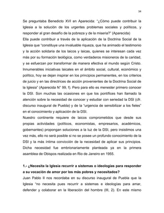 34 
 
Se preguntaba Benedicto XVI en Aparecida: “¿Cómo puede contribuir la
Iglesia a la solución de los urgentes problemas sociales y políticos, y
responder al gran desafío de la pobreza y de la miseria?” (Aparecida)
Ella puede contribuir a través de la aplicación de la Doctrina Social de la
Iglesia que “constituye una invaluable riqueza, que ha animado el testimonio
y la acción solidaria de los laicos y laicas, quienes se interesan cada vez
más por su formación teológica, como verdaderos misioneros de la caridad,
y se esfuerzan por transformar de manera efectiva el mundo según Cristo.
Innumerables iniciativas laicales en el ámbito social, cultural, económico y
político, hoy se dejan inspirar en los principios permanentes, en los criterios
de juicio y en las directrices de acción provenientes de la Doctrina Social de
la Iglesia” (Aparecida N° 99, f). Pero para ello es menester primero conocer
la DSI. Son muchas las ocasiones en que los pontífices han llamado la
atención sobre la necesidad de conocer y estudiar con seriedad la DSI (cfr.
discurso inaugural de Puebla) y de la “urgencia de sensibilizar a los fieles”
en el conocimiento y aplicación de la DSI.
Nuestro continente requiere de laicos comprometidos que desde sus
propias actividades (políticos, economistas, empresarios, académicos,
gobernantes) propongan soluciones a la luz de la DSI, pero insistimos una
vez más, ello no será posible si no se posee un profundo conocimiento de la
DSI y la más íntima convicción de la necesidad de aplicar sus principios.
Dicha necesidad fue embrionariamente planteada ya en la primera
asamblea de Obispos realizada en Rio de Janeiro en 1955.
1.- ¿Necesita la Iglesia recurrir a sistemas o ideologías para responder
a su vocación de amor por los más pobres y necesitados?
Juan Pablo II nos recordaba en su discurso inaugural de Puebla que la
Iglesia “no necesita pues recurrir a sistemas e ideologías para amar,
defender y colaborar en la liberación del hombre (III, 2). En este mismo
 