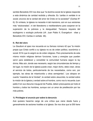 35 
 
sentido Benedicto XVI nos dice que “la doctrina social de la Iglesia responde
a esta dinámica de caridad recibida y ofrecida. Es ‘caritas in veritate in re
social, anuncio de la verdad del amor de Cristo en la sociedad’” (Caritas N°
6). En síntesis, la Iglesia no necesita ni del marxismo, aún en sus versiones
más “edulcoradas”, ni del liberalismo o neoliberalismo para cooperar en la
superación de la pobreza y la desigualdad. Tampoco requiere del
ecologismo o ecología profunda (cfr. Juan Pablo II, Evangelium vitae y
Benedicto XVI, Caritas in veritate 48).
II.- Rol del clero
La Gaudium et spes nos recuerda en su famoso número 42 que “la misión
propia que Cristo confió a su Iglesia no es de orden político, económico o
social. El fin que le asignó es de orden religioso. Pero precisamente de esta
misma misión religiosa derivan funciones, luces y energías que pueden
servir para establecer y consolidar la comunidad humana según la ley
divina. Más aún, donde sea necesario, según las circunstancias de tiempo y
de lugar, la misión de la Iglesia puede crear, mejor dicho, debe crear, obras
al servicio de todos, particularmente de los necesitados, como son, por
ejemplo, las obras de misericordia u otras semejantes”. Los obispos en
cuanto “maestros de la Verdad”, la verdad sobre Jesucristo, la verdad sobre
la misión de la Iglesia y verdad sobre el hombre, como nos lo recuerda Juan
pablo II en sus discurso inaugural de Puebla, deben preocuparse por todo el
hombre y todos los hombres, aunque con un amor de predilección por los
más pobres.
1) Privilegiar el anuncio por sobre la denuncia
Acá quisiera hacerme cargo de una crítica que viene desde fuera y
generalmente de sectores hostiles a la Iglesia. Se nos dice que la DSI tiene
 