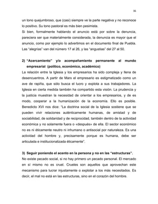 36 
 
un tono quejumbroso, que (casi) siempre ve la parte negativa y no reconoce
lo positivo. Su tono pastoral es más bien pesimista.
Si bien, formalmente hablando el anuncio está por sobre la denuncia,
pareciera ser que materialmente considerada, la denuncia es mayor que el
anuncio, como por ejemplo lo advertimos en el documento final de Puebla.
Las “alegrías” van del número 17 al 26, y las “angustias” del 27 al 50.
2) “Acercamiento” y/o acompañamiento permanente al mundo
empresarial (político, económico, académico)
La relación entre la Iglesia y los empresarios ha sido compleja y llena de
desencuentros. A partir de Marx el empresario es estigmatizado como un
ave de rapiña, que sólo busca el lucro y explota a sus trabajadores. La
Iglesia en cierta medida también ha compartido esta visión. La prudencia y
la justicia muestran la necesidad de orientar a los empresarios, y de es
modo, cooperar a la humanización de la economía. Ello es posible.
Benedicto XVI nos dice: “La doctrina social de la Iglesia sostiene que se
pueden vivir relaciones auténticamente humanas, de amistad y de
sociabilidad, de solidaridad y de reciprocidad, también dentro de la actividad
económica y no solamente fuera o «después» de ella. El sector económico
no es ni éticamente neutro ni inhumano o antisocial por naturaleza. Es una
actividad del hombre y, precisamente porque es humana, debe ser
articulada e institucionalizada éticamente”.
3) Seguir poniendo el acento en la persona y no en las “estructuras”.
No existe pecado social, si no hay primero un pecado personal. El mercado
en sí mismo no es cruel. Crueles son aquellos que aprovechan este
mecanismo para lucrar injustamente o explotar a los más necesitados. Es
decir, el mal no está en las estructuras, sino en el corazón del hombre.
 