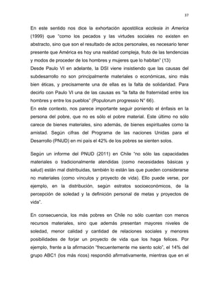 37 
 
En este sentido nos dice la exhortación apostólica ecclesia in America
(1999) que “como los pecados y las virtudes sociales no existen en
abstracto, sino que son el resultado de actos personales, es necesario tener
presente que América es hoy una realidad compleja, fruto de las tendencias
y modos de proceder de los hombres y mujeres que lo habitan” (13)
Desde Paulo VI en adelante, la DSI viene insistiendo que las causas del
subdesarrollo no son principalmente materiales o económicas, sino más
bien éticas, y precisamente una de ellas es la falta de solidaridad. Para
decirlo con Paulo VI una de las causas es “la falta de fraternidad entre los
hombres y entre los pueblos” (Populorum progressio N° 66).
En este contexto, nos parece importante seguir poniendo el énfasis en la
persona del pobre, que no es sólo el pobre material. Este último no sólo
carece de bienes materiales, sino además, de bienes espirituales como la
amistad. Según cifras del Programa de las naciones Unidas para el
Desarrollo (PNUD) en mi país el 42% de los pobres se sienten solos.
Según un informe del PNUD (2011) en Chile “no sólo las capacidades
materiales o tradicionalmente atendidas (como necesidades básicas y
salud) están mal distribuidas, también lo están las que pueden considerarse
no materiales (como vínculos y proyecto de vida). Ello puede verse, por
ejemplo, en la distribución, según estratos socioeconómicos, de la
percepción de soledad y la definición personal de metas y proyectos de
vida”.
En consecuencia, los más pobres en Chile no sólo cuentan con menos
recursos materiales, sino que además presentan mayores niveles de
soledad, menor calidad y cantidad de relaciones sociales y menores
posibilidades de forjar un proyecto de vida que los haga felices. Por
ejemplo, frente a la afirmación “frecuentemente me siento solo”, el 14% del
grupo ABC1 (los más ricos) respondió afirmativamente, mientras que en el
 