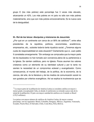 38 
 
grupo E (los más pobres) este porcentaje fue 3 veces más elevado,
alcanzando un 42%. Los más pobres en mi país no sólo son más pobres
materialmente, sino que son más pobres emocionalmente. Es la nueva cara
de la desigualdad.
III.- Rol de los laicos: discípulos y misioneros de Jesucristo
¿Por qué en un continente con cerca de un 80% de católicos19
, entre ellos
presidentes de la república, políticos, economistas, académicos,
empresarios, etc., subsiste todavía tanta injusticia social. ¿Tenemos alguna
cuota de responsabilidad en esta situación? Ciertamente que sí. Juan pablo
II constataba amargamente: “Sin embargo se comprueba que la mayor parte
de los bautizados no han tomado aún conciencia plena de su pertenencia a
la Iglesia. Se sienten católicos, pero no Iglesia. Pocos asumen los valores
cristianos como un elemento de su identidad cultural y por lo tanto no
sienten la necesidad de un compromiso eclesial y evangelizador. Como
consecuencia, el mundo del trabajo, de la política, de la economía, de la
ciencia, del arte, de la literatura y de los medios de comunicación social no
son guiados por criterios evangélicos. Así se explica la incoherencia que se
                                                            
19
La mayor parte de la población de América Latina se considera católica en mayor o
menor grado, (exceptuando Cuba, en donde el catolicismo se extiende a poco más de la
mitad de la población). El país con mayor cantidad de católicos en el mundo es Brasil
(139,5 millones).
Los países con mayor número de católicos de América Latina, de mayor a menor
porcentaje, son los siguientes: Brasil, Colombia, Paraguay, México, Argentina, Venezuela,
Ecuador, Puerto Rico, El Salvador, Chile, Costa Rica, Perú, Bolivia.
 
 