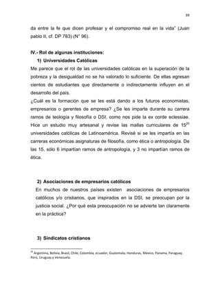 39 
 
da entre la fe que dicen profesar y el compromiso real en la vida” (Juan
pablo II, cf. DP 783) (N° 96).
IV.- Rol de algunas instituciones:
1) Universidades Católicas
Me parece que el rol de las universidades católicas en la superación de la
pobreza y la desigualdad no se ha valorado lo suficiente. De ellas egresan
cientos de estudiantes que directamente o indirectamente influyen en el
desarrollo del país.
¿Cuál es la formación que se les está dando a los futuros economistas,
empresarios o gerentes de empresa? ¿Se les imparte durante su carrera
ramos de teología y filosofía o DSI, como nos pide la ex corde eclessiae.
Hice un estudio muy artesanal y revise las mallas curriculares de 1520
universidades católicas de Latinoamérica. Revisé si se les impartía en las
carreras económicas asignaturas de filosofía, como ética o antropología. De
las 15, sólo 6 impartían ramos de antropología, y 3 no impartían ramos de
ética.
2) Asociaciones de empresarios católicos
En muchos de nuestros países existen asociaciones de empresarios
católicos y/o cristianos, que inspirados en la DSI, se preocupan por la
justicia social. ¿Por qué esta preocupación no se advierte tan claramente
en la práctica?
3) Sindicatos cristianos
                                                            
20
 Argentina, Bolivia, Brasil, Chile, Colombia, ecuador, Guatemala, Honduras, México, Panama, Paraguay, 
Perú, Uruguay y Venezuela.  
 