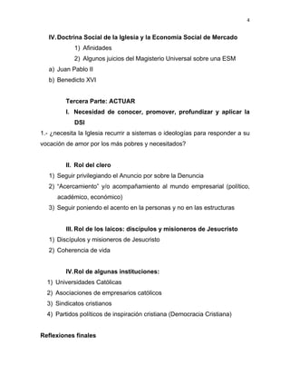 4 
 
IV.Doctrina Social de Ia Iglesia y la Economía Social de Mercado
1) Afinidades
2) Algunos juicios del Magisterio Universal sobre una ESM
a) Juan Pablo II
b) Benedicto XVI
Tercera Parte: ACTUAR
I. Necesidad de conocer, promover, profundizar y aplicar la
DSI
1.- ¿necesita la Iglesia recurrir a sistemas o ideologías para responder a su
vocación de amor por los más pobres y necesitados?
II. Rol del clero
1) Seguir privilegiando el Anuncio por sobre la Denuncia
2) “Acercamiento” y/o acompañamiento al mundo empresarial (político,
académico, económico)
3) Seguir poniendo el acento en la personas y no en las estructuras
III. Rol de los laicos: discípulos y misioneros de Jesucristo
1) Discípulos y misioneros de Jesucristo
2) Coherencia de vida
IV.Rol de algunas instituciones:
1) Universidades Católicas
2) Asociaciones de empresarios católicos
3) Sindicatos cristianos
4) Partidos políticos de inspiración cristiana (Democracia Cristiana)
Reflexiones finales
 