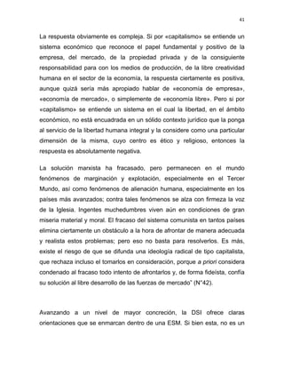 41 
 
La respuesta obviamente es compleja. Si por «capitalismo» se entiende un
sistema económico que reconoce el papel fundamental y positivo de la
empresa, del mercado, de la propiedad privada y de la consiguiente
responsabilidad para con los medios de producción, de la libre creatividad
humana en el sector de la economía, la respuesta ciertamente es positiva,
aunque quizá sería más apropiado hablar de «economía de empresa»,
«economía de mercado», o simplemente de «economía libre». Pero si por
«capitalismo» se entiende un sistema en el cual la libertad, en el ámbito
económico, no está encuadrada en un sólido contexto jurídico que la ponga
al servicio de la libertad humana integral y la considere como una particular
dimensión de la misma, cuyo centro es ético y religioso, entonces la
respuesta es absolutamente negativa.
La solución marxista ha fracasado, pero permanecen en el mundo
fenómenos de marginación y explotación, especialmente en el Tercer
Mundo, así como fenómenos de alienación humana, especialmente en los
países más avanzados; contra tales fenómenos se alza con firmeza la voz
de la Iglesia. Ingentes muchedumbres viven aún en condiciones de gran
miseria material y moral. El fracaso del sistema comunista en tantos países
elimina ciertamente un obstáculo a la hora de afrontar de manera adecuada
y realista estos problemas; pero eso no basta para resolverlos. Es más,
existe el riesgo de que se difunda una ideología radical de tipo capitalista,
que rechaza incluso el tomarlos en consideración, porque a priori considera
condenado al fracaso todo intento de afrontarlos y, de forma fideísta, confía
su solución al libre desarrollo de las fuerzas de mercado” (N°42).
Avanzando a un nivel de mayor concreción, la DSI ofrece claras
orientaciones que se enmarcan dentro de una ESM. Si bien esta, no es un
 