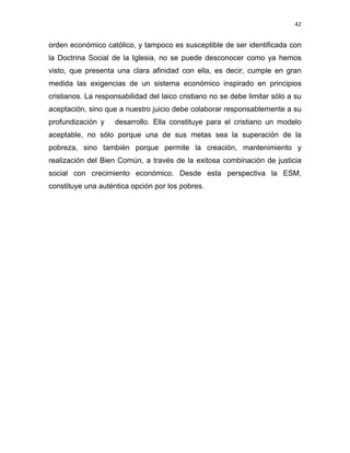 42 
 
orden económico católico, y tampoco es susceptible de ser identificada con
la Doctrina Social de la Iglesia, no se puede desconocer como ya hemos
visto, que presenta una clara afinidad con ella, es decir, cumple en gran
medida las exigencias de un sistema económico inspirado en principios
cristianos. La responsabilidad del laico cristiano no se debe limitar sólo a su
aceptación, sino que a nuestro juicio debe colaborar responsablemente a su
profundización y desarrollo. Ella constituye para el cristiano un modelo
aceptable, no sólo porque una de sus metas sea la superación de la
pobreza, sino también porque permite la creación, mantenimiento y
realización del Bien Común, a través de la exitosa combinación de justicia
social con crecimiento económico. Desde esta perspectiva la ESM,
constituye una auténtica opción por los pobres.
 