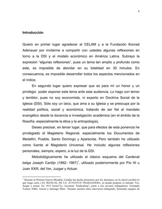 5 
 
Introducción
Quiero en primer lugar agradecer al CELAM y a la Fundación Konrad
Adenauer por invitarme a compartir con ustedes algunas reflexiones en
torno a la DSI y el modelo económico en América Latina. Subrayo la
expresión “algunas reflexiones”, pues un tema tan amplio y profundo como
este, es imposible de abordar en su totalidad en 30 minutos. En
consecuencia, es imposible desarrollar todos los aspectos mencionados en
el índice.
En segundo lugar quiero expresar que es para mí un honor y un
privilegio poder exponer este tema ante esta audiencia. Lo hago con temor
y temblor, pues no soy economista, ni experto en Doctrina Social de la
Iglesia (DSI). Sólo soy un laico, que ama a su Iglesia y se preocupa por la
realidad política, social y económica, tratando de ser fiel al mandato
evangélico desde la docencia e investigación académica (en el ámbito de la
filosofía, especialmente la ética y la antropología).
Deseo precisar, en tercer lugar, que para efectos de esta ponencia he
privilegiado el Magisterio Regional, especialmente los Documentos de
Medellín, Puebla, Santo Domingo y Aparecida. Pero también he utilizado
como fuente el Magisterio Universal. He incluido algunas reflexiones
personales, siempre, espero, a la luz de la DSI.
Metodológicamente he utilizado el clásico esquema del Cardenal
belga Joseph Cardijn (1882- 1967)1
, utilizado posteriormente por Pío XI u
Juan XXIII, del Ver, Juzgar y Actuar.
                                                            
1
Durante la Primera Guerra Mundial, Cardijn fue hecho prisionero por los alemanes; en la cárcel escribió lo
que luego sería « EL MANUAL DE LA JUVENTUD TRABAJADORA, en donde propone el método: Ver,
Juzgar y actuar. En 1915 formó”La Juventud Sindicalista”, junto a tres jóvenes trabajadores: Fernando
Tonnet, Pablo Garcet y Santiago Meet. Durante muchos años estuvieron trabajando, formando equipos de
 