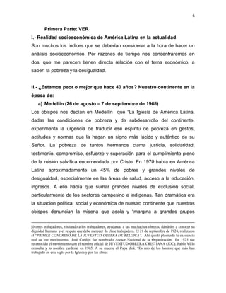6 
 
Primera Parte: VER
I.- Realidad socioeconómica de América Latina en la actualidad
Son muchos los índices que se deberían considerar a la hora de hacer un
análisis socioeconómico. Por razones de tiempo nos concentraremos en
dos, que me parecen tienen directa relación con el tema económico, a
saber: la pobreza y la desigualdad.
II.- ¿Estamos peor o mejor que hace 40 años? Nuestro continente en la
época de:
a) Medellín (26 de agosto – 7 de septiembre de 1968)
Los obispos nos decían en Medellín que “La Iglesia de América Latina,
dadas las condiciones de pobreza y de subdesarrollo del continente,
experimenta la urgencia de traducir ese espíritu de pobreza en gestos,
actitudes y normas que la hagan un signo más lúcido y auténtico de su
Señor. La pobreza de tantos hermanos clama justicia, solidaridad,
testimonio, compromiso, esfuerzo y superación para el cumplimiento pleno
de la misión salvífica encomendada por Cristo. En 1970 había en América
Latina aproximadamente un 45% de pobres y grandes niveles de
desigualdad, especialmente en las áreas de salud, acceso a la educación,
ingresos. A ello había que sumar grandes niveles de exclusión social,
particularmente de los sectores campesino e indígenas. Tan dramática era
la situación política, social y económica de nuestro continente que nuestros
obispos denuncian la miseria que asola y “margina a grandes grupos
                                                                                                                                                                                     
jóvenes trabajadores, visitando a los trabajadores, ayudando a las muchachas obreras, dándoles a conocer su
dignidad humana y el respeto que debe merecer la clase trabajadora. El 21 de septiembre de 1924, realizaron
el “PRIMER CONGRESO DE LA JUVENTUD OBRERA DE BELGICA”. Ahí quedó plasmada la existencia
real de ese movimiento. José Cardijn fue nombrado Asesor Nacional de la Organización. En 1925 fue
reconocido el movimiento con el nombre oficial de JUVENTUD OBRERA CRISTIANA (JOC). Pablo VI lo
consulta y lo nombra cardenal en 1965. A su muerte el Papa dirá: “Es uno de los hombre que más han
trabajado en este siglo por la Iglesia y por las almas
 
 