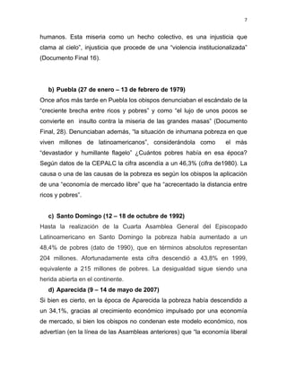 7 
 
humanos. Esta miseria como un hecho colectivo, es una injusticia que
clama al cielo”, injusticia que procede de una “violencia institucionalizada”
(Documento Final 16).
b) Puebla (27 de enero – 13 de febrero de 1979)
Once años más tarde en Puebla los obispos denunciaban el escándalo de la
“creciente brecha entre ricos y pobres” y como “el lujo de unos pocos se
convierte en insulto contra la miseria de las grandes masas” (Documento
Final, 28). Denunciaban además, “la situación de inhumana pobreza en que
viven millones de latinoamericanos”, considerándola como el más
“devastador y humillante flagelo” ¿Cuántos pobres había en esa época?
Según datos de la CEPALC la cifra ascendía a un 46,3% (cifra de1980). La
causa o una de las causas de la pobreza es según los obispos la aplicación
de una “economía de mercado libre” que ha “acrecentado la distancia entre
ricos y pobres”.
c) Santo Domingo (12 – 18 de octubre de 1992)
Hasta la realización de la Cuarta Asamblea General del Episcopado
Latinoamericano en Santo Domingo la pobreza había aumentado a un
48,4% de pobres (dato de 1990), que en términos absolutos representan
204 millones. Afortunadamente esta cifra descendió a 43,8% en 1999,
equivalente a 215 millones de pobres. La desigualdad sigue siendo una
herida abierta en el continente.
d) Aparecida (9 – 14 de mayo de 2007)
Si bien es cierto, en la época de Aparecida la pobreza había descendido a
un 34,1%, gracias al crecimiento económico impulsado por una economía
de mercado, si bien los obispos no condenan este modelo económico, nos
advertían (en la línea de las Asambleas anteriores) que “la economía liberal
 