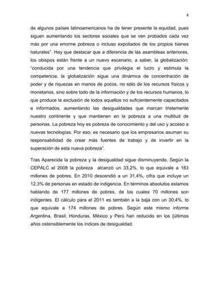 8 
 
de algunos países latinoamericanos ha de tener presente la equidad, pues
siguen aumentando los sectores sociales que se ven probados cada vez
más por una enorme pobreza o incluso expoliados de los propios bienes
naturales”. Hay que destacar que a diferencia de las asambleas anteriores,
los obispos están frente a un nuevo escenario, a saber, la globalización:
“conducida por una tendencia que privilegia el lucro y estimula la
competencia, la globalización sigue una dinámica de concentración de
poder y de riquezas en manos de pocos, no sólo de los recursos físicos y
monetarios, sino sobre todo de la información y de los recursos humanos, lo
que produce la exclusión de todos aquellos no suficientemente capacitados
e informados, aumentando las desigualdades que marcan tristemente
nuestro continente y que mantienen en la pobreza a una multitud de
personas. La pobreza hoy es pobreza de conocimiento y del uso y acceso a
nuevas tecnologías. Por eso, es necesario que los empresarios asuman su
responsabilidad de crear más fuentes de trabajo y de invertir en la
superación de esta nueva pobreza”.
Tras Aparecida la pobreza y la desigualdad sigue disminuyendo. Según la
CEPALC el 2008 la pobreza alcanzó un 33,2%, lo que equivale a 183
millones de pobres. En 2010 descendió a un 31,4%, cifra que incluye un
12,3% de personas en estado de indigencia. En términos absolutos estamos
hablando de 177 millones de pobres, de los cuales 70 millones son
indigentes. El cálculo para el 2011 es también a la baja con un 30,4%, lo
que equivale a 174 millones de pobres. Según este mismo informe
Argentina, Brasil, Honduras, México y Perú han reducido en los {últimos
años ostensiblemente los índices de desigualdad.
 