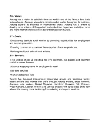 11
2.6 - Vision:
Aarong has a vision to establish them as world„s one of the famous fare trade
fashion house. Aarong‟s vision is to remain market leader throughout its business.
Aarong expand its business in international arena. Aarong has a dream to
develop more artisans of Bangladesh and make them dependent and attract more
and more international customers toward Bangladeshi Culture.
2.7 - Goals:
•Empowering destitute rural women by providing opportunities for employment
and income generation.
•Ensuring commercial success of the enterprise of women producers.
•Reviving traditional skills of rural artisans.
2.8 - Services:
•Free Medical check-up including free eye treatment, eye-glasses and treatment
costs for severe illnesses
•Advance wage payments for employees in need
•Day care services
•Workers retirement fund
Twenty five thousand independent cooperative groups and traditional family-
based artisans also market their crafts through Aarong. Potters, Brass Workers,
Jewelers, Jute workers, Basket Weavers, Handloom Weavers, Silk Weavers,
Wood Carvers, Leather workers and various artisans with specialized skills from
all over the country come to Aarong for marketing and support services.
 