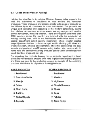 13
3.1 - Goods and services of Aarong:
Holding the steadfast to its original Mission, Aarong today supports the
lives and livelihoods of thousands of rural artisans and handicraft
producers. These producers and artisans create wide range of products for
the different types of consumers in home and abroad. The products are
unique and traditional and appealing to the modern consumers, staring
from clothes, accessories to home wares. Aarong designs and creates
clothes for women, men and children. There are designers and more than
3000 weavers across the country are involved with the production of
Aarong clothing lines. And for the fashionable accessories there is one
special department called jewelry department where jeweler creates
elegant jewelries that are contemporary yet traditional using gold, silver and
jewels like pearl, emerald and diamonds. The other accessories like bag,
sandals and produced in AAF centers using leather, jute, bamboo etc. In
home ware and decorative Aarong produces pottery vases and sculpture of
wood, bamboo, brass and clay etc.
For exporting the products Aarong has a separate department in head
office and very selective artisans work here to produce fine quality products
and these are sent to the production centers as sample of the exporting
products. Here is the list of products Aarong produces:
MEN'S PRODUCTS
1. Traditional
2. Executive Shirts
3. Maanja
4. Fotua
5. Short Kurta
6. T‐shirts
7. Stoles/Shawls
8. Sandals
WOMEN'S PRODUCTS
1. Traditional
2. Western
3. Nightwear
4. Shawls/Scarves
5. Shoes
6. Bags
7. Fabrics
8. Tops, Pants
 