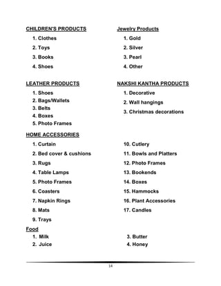 14
CHILDREN'S PRODUCTS
1. Clothes
2. Toys
3. Books
4. Shoes
Jewelry Products
1. Gold
2. Silver
3. Pearl
4. Other
LEATHER PRODUCTS
1. Shoes
2. Bags/Wallets
3. Belts
4. Boxes
5. Photo Frames
NAKSHI KANTHA PRODUCTS
1. Decorative
2. Wall hangings
3. Christmas decorations
HOME ACCESSORIES
1. Curtain
2. Bed cover & cushions
3. Rugs
4. Table Lamps
5. Photo Frames
6. Coasters
7. Napkin Rings
8. Mats
9. Trays
10. Cutlery
11. Bowls and Platters
12. Photo Frames
13. Bookends
14. Boxes
15. Hammocks
16. Plant Accessories
17. Candles
Food
1. Milk 3. Butter
2. Juice 4. Honey
 