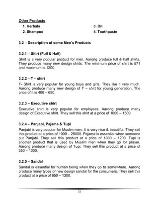 15
Other Products
1. Herbals 3. Oil
2. Shampoo 4. Toothpaste
3.2 – Description of some Men’s Products
3.2.1 – Shirt (Full & Half)
Shirt is a very popular product for men. Aarong produce full & half shirts.
They produce many new design shirts. The minimum price of shirt is 571
and maximum is 1200.
3.2.2 – T – shirt
T- Shirt is very popular for young boys and girls. They like it very much.
Aarong produce many new design of T – shirt for young generation. The
price of it is 400 – 650.
3.2.3 – Executive shirt
Executive shirt is very popular for employees. Aarong produce many
design of Executive shirt. They sell this shirt at a price of 1000 – 1500.
3.2.4 – Panjabi, Pajama & Tupi
Panjabi is very popular for Muslim men. It is very nice & beautiful. They sell
this product at a price of 1000 – 25000. Pajama is essential when someone
put Panjabi. They sell this product at a price of 1000 – 1200. Tupi is
another product that is used by Muslim men when they go for prayer.
Aarong produce many design of Tupi. They sell this product at a price of
350 – 1000.
3.2.5 – Sandal
Sandal is essential for human being when they go to somewhere. Aarong
produce many types of new design sandal for the consumers. They sell this
product at a price of 650 – 1300.
 