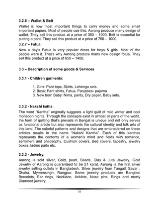16
3.2.6 – Wallet & Belt
Wallet is now most important things to carry money and some small
important papers. Most of people use this. Aarong produce many design of
wallet. They sell this product at a price of 350 – 1000. Belt is essential for
putting a pant. They sell this product at a price of 750 – 1000.
3.2.7 – Fatua
Now a day‟s Fatua is very popular dress for boys & girls. Most of the
people ware it. That‟s why Aarong produce many new design fotua. They
sell this product at a price of 650 – 1400.
3.3 – Description of some goods & Services
3.3.1 - Children garments:
1. Girls: Pant tops, Skirts, Lehenga sets.
2. Boys: Pant shirts, Fatua, Panjabee- pajama
3. New born Baby: Nima, panty, Dry paper, Baby sets.
3.3.2 - Nakshi katha:
The word “Kantha” originally suggests a light quilt of mild winter and cool
monsoon nights. Through the concepts exist in almost all parts of the world,
the form of quilting that‟s prevails in Bengal is unique and not only serves
as functional article but also represents the cultural identity and folk arts of
this land. The colorful patterns and designs that are embroidered on these
articles results in the name “Nakshi Kantha”. Each of this kanthas
represents the contents of a woman‟s mind and fields with romance,
sentiment and philosophy. Cushion covers, Bed covers, tapestry, jewelry
boxes, ladies parts etc.
3.3.3 - Jewelry:
Aarong is sold silver, Gold, pearl, Beads, Clay & Jute Jewelry. Gold
Jewelry of Aarong is guaranteed to be 21 karat. Aarong is the first silver
jewelry selling outlets in Bangladesh. Silver jewelry from Tangail, Savar ,
Dhaka, Mymensingh, Rangpur. Some jewelry products are Bangles/
Bracelets, Ear rings, Necklace, Anklets, Nose pins, Rings and newly
Diamond jewelry.
 