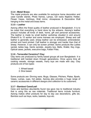17
3.3.4 - Metal/ Brass:
The metal products are also available for exclusive home decoration and
used Candle stands, Photo frames, Lamps, CD racks Napkins Holder,
Flower Vases, Ashtrays, Wall mirror, showpieces & Decorative Wall
hanging re the metal and brass items.
3.3.5 – Leather
Aarong offers the finest quality of leather produced in Bangladesh. It is to
be noted that everything is hand done by the artisans. Aarong‟s leather
product includes all kinds of desk, home, gift and personal accessories.
The leather is made by small leather workshop situated in and around
Dhaka10 to 15 worker and some trainees are employed. Sheep and calf
leather is generally used, sheep leather can be embossed, embroidered,
printed and hand printed. Calf leather is stronger and harder than that of
sheep. However, it can only be screen printed. Some products like Ladies
sandal, ladies bag, Gents sandals, Jewelry box, Belts, Wallet, Key rings,
Optical cases, jackets, executive bags, Folder/ Files.
3.3.6 - Terracotta/ Ceramics? Clay:
Clay items are produced by family based groups all over Bangladesh. It is
traditional skill handed down through generations. Once upona time all
cooking vessels, storage vessels, many toys are made with clay. Clay
products are of two types:
1. Wheel based
2. Dice based.
Some products are- Dinning ware, Mugs, Glasses, Pitchers, Plates, Bpwls,
Vases, Lamps, cups, hot plates. Aarong also provides a huge range of
ceramic accessories in different designs and collection to its customers.
3.3.7 - Bamboo/ Cane/Leaf:
Cane and bamboo abundantly found raw gave rise to traditional industry
that is using this as raw materials. Traditional items include furniture.
Aarong makes other products for day to day use decorations, gifts etc.
Bamboo such as trays, racks, baskets, toys etc.
 