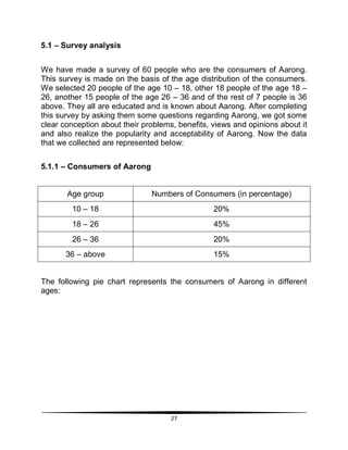 27
5.1 – Survey analysis
We have made a survey of 60 people who are the consumers of Aarong.
This survey is made on the basis of the age distribution of the consumers.
We selected 20 people of the age 10 – 18, other 18 people of the age 18 –
26, another 15 people of the age 26 – 36 and of the rest of 7 people is 36
above. They all are educated and is known about Aarong. After completing
this survey by asking them some questions regarding Aarong, we got some
clear conception about their problems, benefits, views and opinions about it
and also realize the popularity and acceptability of Aarong. Now the data
that we collected are represented below:
5.1.1 – Consumers of Aarong
Age group Numbers of Consumers (in percentage)
10 – 18 20%
18 – 26 45%
26 – 36 20%
36 – above 15%
The following pie chart represents the consumers of Aarong in different
ages:
 