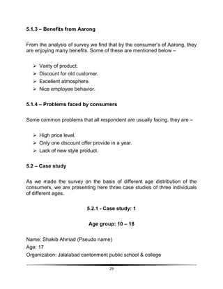 29
5.1.3 – Benefits from Aarong
From the analysis of survey we find that by the consumer‟s of Aarong, they
are enjoying many benefits. Some of these are mentioned below –
 Varity of product.
 Discount for old customer.
 Excellent atmosphere.
 Nice employee behavior.
5.1.4 – Problems faced by consumers
Some common problems that all respondent are usually facing, they are –
 High price level.
 Only one discount offer provide in a year.
 Lack of new style product.
5.2 – Case study
As we made the survey on the basis of different age distribution of the
consumers, we are presenting here three case studies of three individuals
of different ages.
5.2.1 - Case study: 1
Age group: 10 – 18
Name: Shakib Ahmad (Pseudo name)
Age: 17
Organization: Jalalabad cantonment public school & college
 