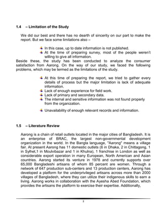 3
1.4 – Limitation of the Study
We did our best and there has no dearth of sincerity on our part to make the
report. But we face some limitations also –
In this case, up to date information is not published.
At the time of preparing survey, most of the people weren‟t
willing to give all information.
Beside these, the study has been conducted to analyze the consumer
satisfaction from Aarong. On the way of our study, we faced the following
problems, which may be termed as the limitations of the study.
At this time of preparing the report, we tried to gather every
details of process but the major limitation is lack of adequate
information.
Lack of enough experience for field work.
Lack of primary and secondary data.
The internal and sensitive information was not found properly
from the organization.
Unavailability of enough relevant records and information.
1.5 – Literature Review
Aarong is a chain of retail outlets located in the major cities of Bangladesh. It is
an enterprise of BRAC, the largest non-governmental development
organization in the world. In the Bangla language, "Aarong" means a village
fair. At present Aarong has 11 domestic outlets (6 in Dhaka, 2 in Chittagong, 1
in Sylhet,1 in Moulvibazar and 1 in Khulna), 1 franchise in London as well as
considerable export operation in many European, North American and Asian
countries. Aarong started its venture in 1978 and currently supports over
65,000 Bangladeshi artisans of whom 85 percent are women. Through a
network of 647 production sub-centers and 13 production centers, Aarong has
developed a platform for the underprivileged artisans across more than 2000
villages of Bangladesh, where they can utilize their indigenous skills to earn a
living. Aarong works in collaboration with the Ayesha Abed Foundation, which
provides the artisans the platform to exercise their expertise. Additionally,
 