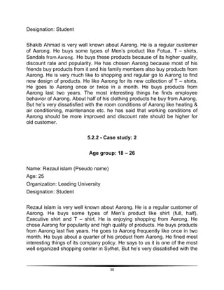 30
Designation: Student
Shakib Ahmad is very well known about Aarong. He is a regular customer
of Aarong. He buys some types of Men‟s product like Fotua, T – shirts,
Sandals from Aarong. He buys these products because of its higher quality,
discount rate and popularity. He has chosen Aarong because most of his
friends buy products from it and his family members also buy products from
Aarong. He is very much like to shopping and regular go to Aarong to find
new design of products. He like Aarong for its new collection of T – shirts.
He goes to Aarong once or twice in a month. He buys products from
Aarong last two years. The most interesting things he finds employee
behavior of Aarong. About half of his clothing products he buy from Aarong.
But he‟s very dissatisfied with the room conditions of Aarong like heating &
air conditioning, maintenance etc. he has said that working conditions of
Aarong should be more improved and discount rate should be higher for
old customer.
5.2.2 - Case study: 2
Age group: 18 – 26
Name: Rezaul islam (Pseudo name)
Age: 25
Organization: Leading University
Designation: Student
Rezaul islam is very well known about Aarong. He is a regular customer of
Aarong. He buys some types of Men‟s product like shirt (full, half),
Executive shirt and T – shirt. He is enjoying shopping from Aarong. He
chose Aarong for popularity and high quality of products. He buys products
from Aarong last five years. He goes to Aarong frequently like once in two
month. He buys about a quarter of his product from Aarong. He fined most
interesting things of its company policy. He says to us it is one of the most
well organized shopping center in Sylhet. But he‟s very dissatisfied with the
 