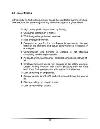 33
6.1 – Major finding
In this study we find out some major things that is affected Aarong in future.
Now we point out some major finding about Aarong that is given below.
 High quality products produced by Aarong.
 Consumer satisfaction is higher.
 Well designed organization structure.
 Nice employee behavior.
 Competence gap for the employees is noticeable, the gap
between the standard and actual performance is noticeable in
employees.
 Compensation and benefits at Aarong is not attractive
comparing to other organizations.
 Air conditioning, Maintenance, electrical condition is not well at
all.
 Employee turnover rate is high because of the salary structure.
Unless Aarong improve their salary Structure they will have
hard times finding employees with higher competencies.
 Lack of training for employees.
 Aarong website is not fulfill and not updated during this year at
all.
 Discount rate given once in a year.
 Lack of new design product.
 