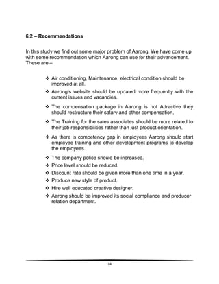 34
6.2 – Recommendations
In this study we find out some major problem of Aarong. We have come up
with some recommendation which Aarong can use for their advancement.
These are –
 Air conditioning, Maintenance, electrical condition should be
improved at all.
 Aarong‟s website should be updated more frequently with the
current issues and vacancies.
 The compensation package in Aarong is not Attractive they
should restructure their salary and other compensation.
 The Training for the sales associates should be more related to
their job responsibilities rather than just product orientation.
 As there is competency gap in employees Aarong should start
employee training and other development programs to develop
the employees.
 The company police should be increased.
 Price level should be reduced.
 Discount rate should be given more than one time in a year.
 Produce new style of product.
 Hire well educated creative designer.
 Aarong should be improved its social compliance and producer
relation department.
 