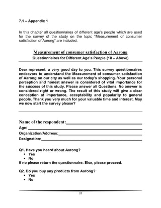 37
7.1 – Appendix 1
In this chapter all questionnaires of different age‟s people which are used
for the survey of the study on the topic “Measurement of consumer
satisfaction of Aarong” are included.
Measurement of consumer satisfaction of Aarong
Questionnaires for Different Age’s People (10 – Above)
Dear represent, a very good day to you. This survey questionnaires
endeavors to understand the Measurement of consumer satisfaction
of Aarong on our city as well as our today’s shopping. Your personal
perception and honest answer is considered of vital importance for
the success of this study. Please answer all Questions. No answer is
considered right or wrong. The result of this study will give a clear
conception of importance, acceptability and popularity to general
people. Thank you very much for your valuable time and interest. May
we now start the survey please?
Name of the respondent:
Age:
Organization/Address:
Designation:
Q1. Have you heard about Aarong?
 Yes
 No
If no please return the questionnaire. Else, please proceed.
Q2. Do you buy any products from Aarong?
 Yes
 No
 