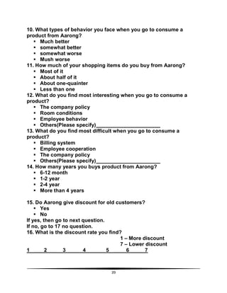 39
10. What types of behavior you face when you go to consume a
product from Aarong?
 Much better
 somewhat better
 somewhat worse
 Mush worse
11. How much of your shopping items do you buy from Aarong?
 Most of it
 About half of it
 About one-quainter
 Less than one
12. What do you find most interesting when you go to consume a
product?
 The company policy
 Room conditions
 Employee behavior
 Others(Please specify)
13. What do you find most difficult when you go to consume a
product?
 Billing system
 Employee cooperation
 The company policy
 Others(Please specify)
14. How many years you buys product from Aarong?
 6-12 month
 1-2 year
 2-4 year
 More than 4 years
15. Do Aarong give discount for old customers?
 Yes
 No
If yes, then go to next question.
If no, go to 17 no question.
16. What is the discount rate you find?
1 – More discount
7 – Lower discount
1 2 3 4 5 6 7
 