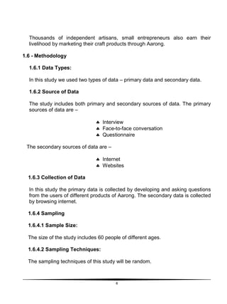 4
Thousands of independent artisans, small entrepreneurs also earn their
livelihood by marketing their craft products through Aarong.
1.6 - Methodology
1.6.1 Data Types:
In this study we used two types of data – primary data and secondary data.
1.6.2 Source of Data
The study includes both primary and secondary sources of data. The primary
sources of data are –
 Interview
 Face-to-face conversation
 Questionnaire
The secondary sources of data are –
 Internet
 Websites
1.6.3 Collection of Data
In this study the primary data is collected by developing and asking questions
from the users of different products of Aarong. The secondary data is collected
by browsing internet.
1.6.4 Sampling
1.6.4.1 Sample Size:
The size of the study includes 60 people of different ages.
1.6.4.2 Sampling Techniques:
The sampling techniques of this study will be random.
 