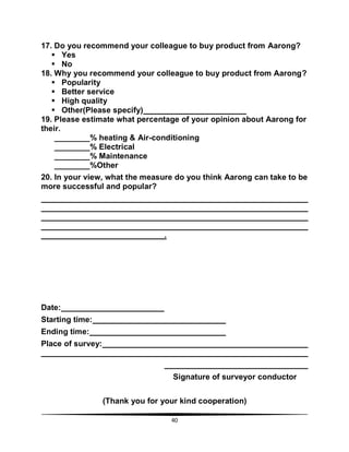 40
17. Do you recommend your colleague to buy product from Aarong?
 Yes
 No
18. Why you recommend your colleague to buy product from Aarong?
 Popularity
 Better service
 High quality
 Other(Please specify)
19. Please estimate what percentage of your opinion about Aarong for
their.
________% heating & Air-conditioning
________% Electrical
________% Maintenance
________%Other
20. In your view, what the measure do you think Aarong can take to be
more successful and popular?
.
Date:
Starting time:
Ending time:
Place of survey:
Signature of surveyor conductor
(Thank you for your kind cooperation)
 