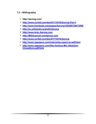 42
7.3 – Bibliography
 http://aarong.com/
 http://www.scribd.com/doc/61114416/Aarong-Part-1
 http://www.facebook.com/pages/Aarong/105599729473909
 http://en.wikipedia.org/wiki/Aarong
 http://www.brac-Aarong.com
 http://Mdshossain.wordpress.com
 http://www.scribd.com/doc/61114416/Aarong
 http://www.oppepars.com/internship-report-on.pdf/html
 http://www.oppepars.com/Abu-fardous-Md.-Abdullah-
Chowdhury.pdf/html
 