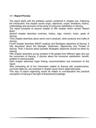 5
1.7 - Report Preview
The report starts with the prefatory section contained in chapter one. Following
the introduction, the chapter covers origin, objectives, scope, limitations, history,
methodology and acronyms of the study of consumer satisfaction in Aarong.
The report proceeds to second chapter to fifth chapter which named “Report
Body”.
Second chapter describes overview, history, logo, mission, vision, goals of
Aarong.
Third chapter describes about some men‟s products, other products and outlet of
Aarong.
Fourth chapter describes SWOT analysis and Strategies objectives of Aarong. It
fully discussed about the Strength, Weakness, Opportunity and Threats of
Aarong. Than it discuss about possible Strategies objectives should be taken by
Aarong.
Fifth chapter describes survey analysis of 60 people from different ages who are
the consumers of Aarong. It discuss about the consumer satisfaction, benefit,
problem in Aarong briefly.
Sixth chapter describes major finding, recommendation and conclusion of this
report.
After presenting all of the information related to Aarong with questionnaires,
summary table etc. are enclosed in chapter seven that is appended parts.
This way of report organizing would be helpful to conceptualize the practical
conception of Aarong in the light of theoretical knowledge.
 