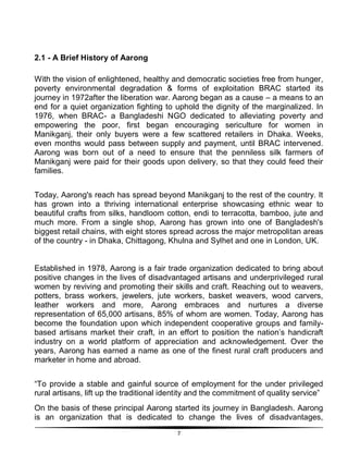 7
2.1 - A Brief History of Aarong
With the vision of enlightened, healthy and democratic societies free from hunger,
poverty environmental degradation & forms of exploitation BRAC started its
journey in 1972after the liberation war. Aarong began as a cause – a means to an
end for a quiet organization fighting to uphold the dignity of the marginalized. In
1976, when BRAC- a Bangladeshi NGO dedicated to alleviating poverty and
empowering the poor, first began encouraging sericulture for women in
Manikganj, their only buyers were a few scattered retailers in Dhaka. Weeks,
even months would pass between supply and payment, until BRAC intervened.
Aarong was born out of a need to ensure that the penniless silk farmers of
Manikganj were paid for their goods upon delivery, so that they could feed their
families.
Today, Aarong's reach has spread beyond Manikganj to the rest of the country. It
has grown into a thriving international enterprise showcasing ethnic wear to
beautiful crafts from silks, handloom cotton, endi to terracotta, bamboo, jute and
much more. From a single shop, Aarong has grown into one of Bangladesh's
biggest retail chains, with eight stores spread across the major metropolitan areas
of the country - in Dhaka, Chittagong, Khulna and Sylhet and one in London, UK.
Established in 1978, Aarong is a fair trade organization dedicated to bring about
positive changes in the lives of disadvantaged artisans and underprivileged rural
women by reviving and promoting their skills and craft. Reaching out to weavers,
potters, brass workers, jewelers, jute workers, basket weavers, wood carvers,
leather workers and more, Aarong embraces and nurtures a diverse
representation of 65,000 artisans, 85% of whom are women. Today, Aarong has
become the foundation upon which independent cooperative groups and family-
based artisans market their craft, in an effort to position the nation‟s handicraft
industry on a world platform of appreciation and acknowledgement. Over the
years, Aarong has earned a name as one of the finest rural craft producers and
marketer in home and abroad.
“To provide a stable and gainful source of employment for the under privileged
rural artisans, lift up the traditional identity and the commitment of quality service”
On the basis of these principal Aarong started its journey in Bangladesh. Aarong
is an organization that is dedicated to change the lives of disadvantages,
 