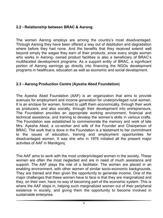 9
2.2 - Relationship between BRAC & Aarong
The women Aarong employs are among the country‟s most disadvantaged.
Through Aarong they have been offered a way out of destitution and degradation
where before they had none. And the benefits that they received extend well
beyond simply the wages they earn of their products, since every single woman
who works in Aarong- owned product facilities is also a beneficiary of BRAC‟s
multifaceted development programs. As a support entity of BRAC, a significant
portion of Aarong earnings go directly into financing the NGOs development
programs in healthcare, education as well as economic and social development.
2.3 - Aarong Production Centre (Ayesha Abed Foundation)
The Ayesha Abed Foundation (AAF) is an organization that aims to provide
avenues for employment and income generation for underprivileged rural women.
It is an enclave for women, formed to uplift them economically, through their work
as producers, and also socially, through their development into entrepreneurs.
The Foundation provides an appropriate working environment, financial and
technical assistance, and training to develop the women‟s skills in various crafts.
The Foundation was established to commemorate the memory and work of late
Mrs. Ayesha Abed, a co-worker and wife of the Founder and Chairperson of
BRAC. The work that is done in the Foundation is a testament to her commitment
to the issues of education, training and employment opportunities for
disadvantaged women. It was she who in 1976 initiated all the present major
activities of AAF in Manikgonj.
The AAF aims to work with the most underprivileged women in the society. These
women are often the most neglected and are in need of much assistance and
support. The AAF plays the role of a facilitator. The women are placed in an
enabling environment, with other women of similar socio-economic backgrounds.
They are trained and then given the opportunity to generate income. One of the
major challenges that these women have to face is that they are marginalized and
they, on their own, have no way of becoming part of the economic system. This is
where the AAF steps in, helping such marginalized women out of their peripheral
existence in society, and giving them the opportunity to become involved in
sustainable enterprise.
 