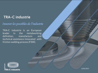 Innover les possibles de l’industrie
12/01/2017
TRA-C industrie is an European
leader in the metalworking
definition, manufacture and
technical assistance innovated with
friction welding process (FSW).
TRA-C industrie
 