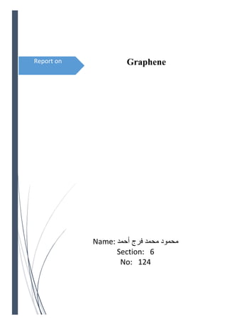 Report on 
 
 
Graphene
 
Name:  ‫ﻓﺮﺝ‬ ‫ﻣﺤﻤﺪ‬ ‫ﻣﺤﻤﻮﺩ‬‫ﺃﺣﻤﺪ‬
Section:   6 
No:   124 
 
 
 