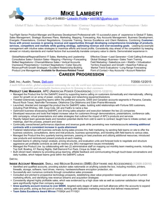 MIKE LAMBERT
(512) 413-8933 • LinkedIn Profile • mhl1967@yahoo.com
Global IT Sales / Business Development / Multi-State / Contract Negotiations / High-Impact Presentations / Sales
Training
Top-Flight Senior Product Manager and Business Development Professional with 15 successful years of experience in Global IT Sales,
Sales Management, Strategic Business Plans, Marketing, Mapping, Forecasting, Key Accounts Management, Business Development,
Energetic Presentations, Contract Negotiations, Corporate Training, Service Excellence and Client Relations. Combining Customer-
focus with proven success in growing revenue and opportunities through developing comprehensive knowledge of products,
services, competitors and markets while guiding strategy, optimizing revenue and over-exceeding goals. Leading-by-example
management with intuitive sales strategies to maximize efforts and boost profits. Consistently stay ahead of the competition by keeping
abreast on industry standards and market factors that successfully translate company value to clients. Demonstrated experience in:
Global/National/Regional/District IT Sales, Marketing and Leadership Effective Closer • Lead Generator • Cold Calling Enthusiast
Consultative Sales • Solution Sales • Mapping • Planning • Forecasting Global Strategic Business • Sales Team Training
Skilled Negotiations • Channel/Alliance Sales • Vertical Accounts Field Marketing • Salesforce.com • WebEx • Virtualization
Impressive Presentations • Contract Negotiations • Cyber Security Territory Expansion and Growth • Assertive Follow-up
Revenue/Profit Growth Strategies • Excellent Relationship-Building Market Trend Evaluations • Long Range Forecasting
Product Line Management, Available for Business-Related Travel Point of Contact • Key Accounts • Account Retention
CAREER PROGRESSION
Dell, Inc.; Austin, Texas, Dell.com 7/2000-12/2015
A multi-billion-dollar, global corporation reinventing the way the world uses information technology, and demonstrates commitment to
responsible and sustainable business practices by listening to their customers
PRODUCT LINE MANAGER, APC (AMERICAN POWER CONVERSION) (3/2010-12/2015)
• Managed the Product line for the Dell/APC brand by supporting teams calling on customers domestically and internationally, offering
vision for growth on an array of power, cooling, storage and networking equipment/solutions
• Traveled extensively supporting teams within the preferred accounts, G500 and Canadian accounts segments in Panama, Canada,
Round Rock-Texas, Nashville-Tennessee, Oklahoma City-Oklahoma and Eden Prairie-Minnesota
• Launched, directed and managed the product line for Dell/APC sales, building solid relationships with Fortune 500 customers,
including Pratt Whitney, GM, Coca Cola, GE and FedEx to name a few
• Optimized business showcasing Dell/APC and driving sales adoption and execution between the two (2) companies
• Developed resources and tools that helped increase value for customers through demonstrations, presentations, conference calls,
blitz campaigns, virtual presentations and sales strategies that outlined the impact of APC’s products and services
• Rapidly helped team generate leads and transition potential clients from cold to warm to contract; taught how to initiate contact, set
meetings, start the process, present and close
• Continually overachieved performance objectives and revenue goals while penetrating new markets/accounts winning additional
contracts with a consistent increase in quota attainment
• Fostered relationships with business verticals during sales process thru field marketing; by sending field teams on site to offer the
business solutions, consultations, demo and trial products, business sponsorships, and traveling with field teams to various sites.
• Managed the Product line thru quarterly training seminars, passing on best practices and utilizing additional resources; introduced
new products and reintroduced present products at each meeting
• Assisted teams in utilizing margin analysis, pricing structures, and evaluation units and forecast tools to negotiate and structure
aggressive yet profitable contracts as well as resolve any SKU management issues immediately
• Managed the Product Line by collaborating with two (2) administrative staff on mapping out monthly team meeting events, including
Top Golf, Bowling, K1 Racing Nights, Dell Diamond Fun Pack, Cirque du Soleil, etc.
• Built vibrant team relations by providing group learning, affable feedback and communicating through touch-base conversations and
daily huddles, which helped teams grow within the Dell/APC culture
Dell Inc.
INSIDE ACCOUNT MANAGER, SMALL AND MEDIUM BUSINESS (SMB) (SOFTWARE AND ACCESSORIES) (1/2005-3/2010)
• Identified and qualified accounts, providing solution sales nationwide on anything outside the box, including monitors, printers,
firewalls, storage, software, hard drives, memory, hardware/software encryption protection, etc
• Successfully won numerous contracts through consultative sales processes
• Consulted and pitched to prospective technology prospects, establishing clear value proposition based upon analysis of current
marketing efforts, and identifying new revenue streams and acquisition strategies
• Consistently aligned highly profitable sales, which was evidenced by a high close rate as well as customer satisfaction ratings that
were significantly higher than company average
• Grew quarterly account revenue to over $800K, targeted early stages of sales and built alliances within the accounts to expand
sales and profits, acting as first point of contact, working with dedicated marketing resources that defined measurement
• Team Sales Excellence Award Winner FY09Q4 and FY10Q1
 