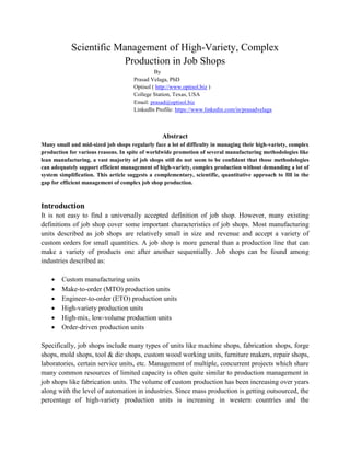 Scientific Management of High-Variety, Complex
Production in Job Shops
By
Prasad Velaga, PhD
Optisol ( http://www.optisol.biz )
College Station, Texas, USA
Email: prasad@optisol.biz
LinkedIn Profile: https://www.linkedin.com/in/prasadvelaga
Abstract
Many small and mid-sized job shops regularly face a lot of difficulty in managing their high-variety, complex
production for various reasons. In spite of worldwide promotion of several manufacturing methodologies like
lean manufacturing, a vast majority of job shops still do not seem to be confident that those methodologies
can adequately support efficient management of high-variety, complex production without demanding a lot of
system simplification. This article suggests a complementary, scientific, quantitative approach to fill in the
gap for efficient management of complex job shop production.
Introduction
It is not easy to find a universally accepted definition of job shop. However, many existing
definitions of job shop cover some important characteristics of job shops. Most manufacturing
units described as job shops are relatively small in size and revenue and accept a variety of
custom orders for small quantities. A job shop is more general than a production line that can
make a variety of products one after another sequentially. Job shops can be found among
industries described as:
 Custom manufacturing units
 Make-to-order (MTO) production units
 Engineer-to-order (ETO) production units
 High-variety production units
 High-mix, low-volume production units
 Order-driven production units
Specifically, job shops include many types of units like machine shops, fabrication shops, forge
shops, mold shops, tool & die shops, custom wood working units, furniture makers, repair shops,
laboratories, certain service units, etc. Management of multiple, concurrent projects which share
many common resources of limited capacity is often quite similar to production management in
job shops like fabrication units. The volume of custom production has been increasing over years
along with the level of automation in industries. Since mass production is getting outsourced, the
percentage of high-variety production units is increasing in western countries and the
 