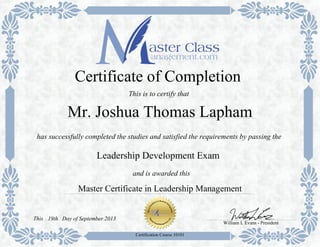 Master Certificate in Leadership Management
has successfully completed the studies and satisfied the requirements by passing the
Certificate of Completion
This is to certify that
Leadership Development Exam
Certification Course 10101
Mr. Joshua Thomas Lapham
and is awarded this
William L Evans - President
Day of September 201319thThis
 