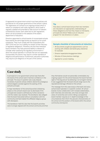 9© Governance Institute of Australia 2015 Adding value to school governance | Toolkit
A registered non-government school must have policies and
procedures for the proper governance of the school in place.
The registration of a school is an ongoing process which is
reliant on compliance with state regulation, which itself is
regularly updated and amended to take account of relevant
contemporary issues. Each state has its own regulations
which can be accessed on the website of the state’s
department of education.
Directors appointed to school boards of incorporated schools
have exactly the same legal duties as directors of for-profit
companies. They must comply with the Corporations Act
2001 (C’th) and can incur liability for breach of their fiduciary
or legislative obligations. Therefore, the fact that individual
board members may have personal liability is relevant to
consider when assessing the regulatory environment in
which the school operates. In schools that are not separately
incorporated, the owners may require a similar standard of
diligence and performance. Furthermore, education authorities
may require such diligence on the part of the owners.
Tip
How does a school board ensure that new members
are inducted to an appropriate understanding of
these obligations and how they impact on the board,
principal and others? Make sure an induction
program for new directors is in place.
Casestudy
A principal of a non-government school was fired after
the board of the school said it had lost confidence in the
principal. The issue in question was a pay dispute.
Hundreds of parents whose children attend the prestigious
school staged a protest against the sacking of the
school’s principal.
A major benefactor of the school launched a blistering
attack on the school’s board over its dismissal of the
principal and vowed to withhold any further donations
until the matter was resolved. The benefactor also alleged
that the board had acted without consultation with the
community and had treated the affiliated religious group
with disrespect.
The benefactor held the view that the board’s priorities
were no longer aligned with the school community and that
they themselves would not personally contemplate any
ongoing support for the school because the board had lost
sight of ‘the big picture’ by behaving in an arrogant manner.
It was suggested that the board should resign due to the
reputational damage inflicted on the school.
The message from this case study is that each and every
school board operates in a specific context. All school
boards involve collaboration with multiple stakeholders,
both internally and externally, who have strongly held
views of ownership and control. Being a prospective
board member requires an in-depth knowledge of the
circumstances that inform the peculiar characteristics of
the school and the position of the board within the school
community and beyond.
Takingapositiononaschoolboard
Sample checklist of documents at induction
•	 All documents sought pre-appointment, such as
working with children and bankruptcy clearance
for example
•	 Director expectation/engagement letter
•	 Minutes of three previous meetings
•	 Agenda for current meeting
 