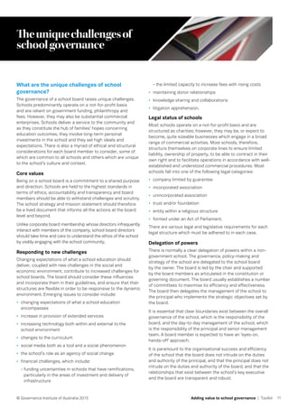 11© Governance Institute of Australia 2015 Adding value to school governance | Toolkit
Theuniquechallengesof
schoolgovernance
What are the unique challenges of school
governance?
The governance of a school board raises unique challenges.
Schools predominantly operate on a not-for-profit basis
and are reliant on government funding, philanthropy and
fees. However, they may also be substantial commercial
enterprises. Schools deliver a service to the community and
as they constitute the hub of families’ hopes concerning
education outcomes, they involve long-term personal
investments in the school and they set high ideals and
expectations. There is also a myriad of ethical and structural
considerations for each board member to consider, some of
which are common to all schools and others which are unique
to the school’s culture and context.
Core values
Being on a school board is a commitment to a shared purpose
and direction. Schools are held to the highest standards in
terms of ethics, accountability and transparency and board
members should be able to withstand challenges and scrutiny.
The school strategy and mission statement should therefore
be a lived document that informs all the actions at the board
level and beyond.
Unlike corporate board membership whose directors infrequently
interact with members of the company, school board directors
should take time and care to understand the ethos of the school
by visibly engaging with the school community.
Responding to new challenges
Changing expectations of what a school education should
deliver, coupled with new challenges in the social and
economic environment, contribute to increased challenges for
school boards. The board should consider these influences
and incorporate them in their guidelines, and ensure that their
structures are flexible in order to be responsive to the dynamic
environment. Emerging issues to consider include:
•	 changing expectations of what a school education
encompasses
•	 increase in provision of extended services
•	 increasing technology both within and external to the
school environment
•	 changes to the curriculum
•	 social media both as a tool and a social phenomenon
•	 the school’s role as an agency of social change
•	 financial challenges, which include:
- funding uncertainties in schools that have ramifications,
particularly in the areas of investment and delivery of
infrastructure
- the limited capacity to increase fees with rising costs
•	 maintaining donor relationships
•	 knowledge sharing and collaborations
•	 litigation apprehension.
Legal status of schools
Most schools operate on a not-for-profit basis and are
structured as charities; however, they may be, or expect to
become, quite sizeable businesses which engage in a broad
range of commercial activities. Most schools, therefore,
structure themselves on corporate lines to ensure limited
liability, ownership of property, to be able to contract in their
own right and to facilitate operations in accordance with well-
established and understood commercial procedures. Most
schools fall into one of the following legal categories:
•	 company limited by guarantee
•	 incorporated association
•	 unincorporated association
•	 trust and/or foundation
•	 entity within a religious structure
•	 formed under an Act of Parliament.
There are various legal and legislative requirements for each
legal structure which must be adhered to in each case.
Delegation of powers
There is normally a clear delegation of powers within a non-
government school. The governance, policy-making and
strategy of the school are delegated to the school board
by the owner. The board is led by the chair and supported
by the board members as articulated in the constitution or
governing document. The board usually establishes a number
of committees to maximise its efficiency and effectiveness.
The board then delegates the management of the school to
the principal who implements the strategic objectives set by
the board.
It is essential that clear boundaries exist between the overall
governance of the school, which is the responsibility of the
board, and the day-to-day management of the school, which
is the responsibility of the principal and senior management
team. A board member is expected to have an ‘eyes-on,
hands-off’ approach.
It is paramount to the organisational success and efficiency
of the school that the board does not intrude on the duties
and authority of the principal, and that the principal does not
intrude on the duties and authority of the board, and that the
relationships that exist between the school’s key executive
and the board are transparent and robust.
 