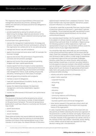 12© Governance Institute of Australia 2015 Adding value to school governance | Toolkit
The respective roles and responsibilities of the board and
management should be documented, clarifying which
matters are reserved to the board and which are delegated to
management.
A school board has a primary duty to:
•	 provide leadership by setting the school’s aims and
determining the strategic objectives and direction of the
school in light of the mission statement and ensuring those
goals are implemented
A school board has a general duty to:
•	 oversee the management implementation of strategy and
direction, looking at both the short and long term, acting for
the organisation as a whole and not for any particular group
•	 manage and monitor risk and compliance
•	 appoint the principal and some senior staff, for example, the
business manager
•	 approve and monitor the performance of appointments,
contracts and remuneration packages
•	 approve and monitor the annual capital and operating
budgets and major capital expenditures
•	 receive reports from the principal on school operations,
from the business manager on financial performance and
long-term financial planning, and from board committees
(risk management, finance, audit, building and grounds,
education, marketing etc) on their areas of oversight
•	 deal with governance breaches and complaints
•	 maintain a record of delegations
•	 meet with representatives of students, faculty, alumni,
parents and interest groups
•	 assess the relationships between the board and
management, community, stakeholders, regulator
and others
•	 monitor the effectiveness of the board’s own performance.
Expectation
The structure of the board will be dictated by the school
constitution which may impose a number of external layers
on the governance framework. The external representative
bodies which could have influence or authority over the board
may include:
•	 parent associations
•	 school alumni
•	 church members.
These external bodies may require additional reporting to
them. They may also have the authority to nominate board
members and require those representatives to act in their
interests. In some cases, the relevant Minister of Education
appoints board members from a database of donors.1
Some
board members also may have specific intervention powers
and exert influence in a number of areas.
It should be noted that occasionally there also may be a level
of executive influence on the board — particularly in periods
of instability. The principal and key staff may attempt to exert
influence that extends beyond the board into the school
community and beyond.
As a voluntary board member, the first question that needs
to be asked is: In whose interests are you acting? If you are
representing a particular body, for example, a religious group,
the following question is: What expectations might such
representation bring to your role and what conflicts could this
create in terms of your legal responsibilities?
You should be clear about what skills you are contributing
to the school and how those skills fit into the board skill set
matrix. Given the complexity of today’s schools, it is important
that the board is able to draw on a wide range of experiences
to understand opportunities and anticipate challenges,
therefore, while there are certain director skills that every
board member should have, a common recruiting method is
to invite experts to become involved in the school’s activities
such as sitting on a board committee as a preliminary step to
being invited to join the board. An appropriate school board
skills matrix will usually consist of professional and non-
professional skills including:
•	 industry and sector experience or knowledge
•	 subject matter expertise:
- corporate financing
- accounting
- legal
- marketing
- education
- risk management
- community relations and fundraising
- building and engineering
- business systems and commercial management
•	 other factors relevant to the particular school, which will
include an understanding of the mission and corporate
history of the organisation.
It is also important that any directors on the board who are
also parents of children attending the school are cognisant of
the potential for a conflict of interest and loyalty. Parents who
sit on school boards should remember that their role is to act
in the best interests of the organisation as a whole, and not in
the interests of their own children individually. Issues relating
to their children should be kept very separate from their
decision-making role in the boardroom.
1	 In some cases an Act of Parliament needs to be consulted which will specify particular appointment requirements.
Theuniquechallengesofschoolgovernance
 