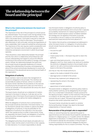 15© Governance Institute of Australia 2015 Adding value to school governance | Toolkit
Therelationshipbetweenthe
boardandtheprincipal
What is the relationship between the board and
the principal?
The importance of the role of the principal of a school cannot
be underestimated. The principal is both the figurehead of the
institution, and the primary practical administrator. Unlike a
CEO in the private sector, a principal is required to meet with
stakeholders daily on a face-to-face basis. The principal is
also effectively on call continually, carrying the expectations of
every stakeholder, both inside and outside the school grounds.
The importance of this role requires careful consideration and
support from the board, which should be cognisant of the
interactive and dynamic environment in which the principal
operates.
There should be a close relationship between the principal
and the chair which is collaborative and professional, with
mutual understanding and respect to ensure the effective
functioning of the school and the ability to manage unforeseen
events. Overall, the relationship between the board and
the principal should encapsulate leadership of a shared
strategy and understanding of purpose, encompassing the
ethos of the school and business development to ensure the
maintenance of the educational service and financial health of
the organisation.
Delegations of authority
Board members need to be aware that management of
a school is delegated to the principal. This interface can
occasionally be a place of tension, and so it is vital that
the board charter identifies the boundaries on the exercise
of authority by the principal and is clear as to the limits to
control, for example, of the educational role versus the role of
running the business.
The board charter should set out a statement of matters
reserved to the board. In doing so, it will also set out the
respective roles of the board, the principal and the executive
management team, as well as the matters delegated to
the principal.
While the delegation of authority from a school board to
the principal should be enshrined in the board charter, it is
for the board to decide how it wishes to capture the detail
of delegations of authority. It may be preferable for the
delegations of authority to be captured in one document
rather than spread across a number of documents. If they
are separated, the board charter and delegation of authority
policy should be reviewed together, to ensure cohesion
and consistency.
The delegated authorities should clearly articulate who is a
decision maker and the extent of and limits to their capacity
to make decisions. It is a board responsibility to decide
how the board charter or delegation of authority policy is
documented and administered, and to ensure that it captures
accountability mechanisms for measuring performance. A
board charter should express a direct correlation between
the strategy and risk appetite of the board, to provide
for processes to be put in place on how authority can be
exercised and measured and the limits placed on it.
The matters that should be contemplated and addressed in
either the board charter or a delegation of authority policy
should include financial authority and may also include
authority to:
•	 hire and fire staff
•	 set salaries
•	 invest surplus funds — the board may wish to retain this
authority
•	 open and close bank accounts — this may be a joint
delegation and if so, there needs to be clarity as to whether
the authority is delegated directly to the principal’s direct
report or not, with a communication protocol so that the
board is informed of the activities
and may (or may not) include authority to:
•	 speak to the media on behalf of the school
•	 take legal action on behalf of the school.
The board may implement joint delegations for:
•	 representing the school in the media
•	 student expulsion
•	 appointment of certain positions.
The board charter or delegation of authority policy needs to
clarify whether authority can be delegated by the principal
and, if so, to what level. It should also include a protocol for
the deputy principal in relation to their authority if the principal
is on leave or ill, who they report to at such times, and the
controls that are in place. The board may decide in such
situations that certain authorities revert to it.
The board charter should also be explicit on whether
the bursar/business manager may report to the board
independently on financial matters.
Remuneration of the principal: who is responsible?
Unless an overarching body has reserved the power to
appoint/remove and remunerate the principal (for example, the
diocese of a religious group, or, in a public school, the relevant
department of education), it is likely to be the responsibility
of the board to decide the remuneration of the principal. It
is common practice for the board to delegate the decision-
making responsibility for this to a board committee. This may
 