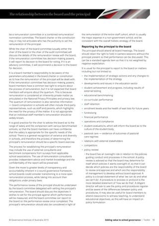16© Governance Institute of Australia 2015 Adding value to school governance | Toolkit
be a remuneration committee or a combined remuneration/
nomination committee. The board charter or the constitution
may or may not articulate who has the authority to set the
remuneration of the principal.
While the chair of the board committee (usually either the
chair of the board or the chair of the audit committee) will
discuss the details of the remuneration review with the board,
if the remuneration committee has decision-making powers,
it will report its decision to the board for noting. If it is an
advisory committee, it will recommend a decision to the board
for decision.
It is a board member’s responsibility to be aware of the
parameters articulated in the board charter or constitution
as to how the remuneration of the principal will be dealt with.
If the remuneration committee has decision-making powers,
board members have a common law right to enquire about
the process of remuneration, but it is not expected that board
members will enquire about the quantum. This is because
remuneration is considered an inherently private matter as
articulated in the National Privacy Principles and privacy law.
The quantum of remuneration is also sensitive information
— board composition in schools will often include third-party
representatives, such as staff and parents, which highlights
the need for the privacy of the matter. It is not appropriate
that an individual staff member’s remuneration should be
widely known.
It is good practice for the chair to advise the board as to the
range of salary and the comparison with various benchmarked
schools, so that the board members can have confidence
that the salary is appropriate for the specific needs of the
school. There is a general recognition of variance and diversity
in schools, and therefore the process of determining the
principal’s remuneration should be a specific board exercise.
The process for establishing the principal’s remuneration
may include the use of external consultants and
benchmark comparisons from surveys from applicable
school associations. The use of remuneration consultants
provides independent advice and market knowledge and the
confidentiality of the report will be preserved.
Given the move to greater levels of transparency and
accountability inherent in a sound governance framework,
school boards could consider transitioning to a more open
remuneration process, while taking into account their
obligations under privacy laws.
The performance review of the principal should be undertaken
by the board committee delegated with setting the principal’s
remuneration. The board should discuss the objectives it
wishes to set for the principal against which performance
will be measured, and the board committee can report to
the board on the performance review once completed. The
principal’s remuneration should also be considered in light of
the remuneration of the entire staff cohort, which is usually
the major expense in a non-government school, and be
consistent with the overall holistic strategy of the board.
Reporting by the principal to the board
The principal should attend all board meetings. The board
should retain the right to hold in-camera sessions without the
principal present so that performance can be discussed. This
can be a standard agenda item so that it is not weighted by
negative expectation.
It is usual for the principal to report to the board on matters
including but not limited to:
•	 the implementation of strategic actions and any changes to
the implementation of the strategy
•	 developments and issues in the education sector
•	 student achievement and progress, including results of
external testing
•	 educational benchmarking
•	 co-curricular performance
•	 staff retention
•	 enrolment levels and the health of wait lists for future years
•	 fundraising
•	 financial performance
•	 operations and compliance
•	 student evaluations, which will inform the board as to the
culture of the student body
•	 pastoral care — evidence of outcomes of pastoral
care regimes
•	 relations with external stakeholders
•	 competitors
•	 policy review:
- the board has an oversight role in relation to the policies
guiding conduct and processes in the school. A policy
review is advised so that the board may determine for
itself which policies it wants oversight of, so that it can
decide which policies are the responsibility of the board
to review and approve and which are the responsibility
of management to develop without board approval. A
policy is a broad statement of what ‘we can do and what
we can’t do’. A procedure or process or protocol is the
more detailed statement of ‘how we do that’. A diligent
director will ask to see the policy and procedures register
and be aware of the differences between policy and
procedures. It may also be useful for board members to
attend classrooms to witness teaching, to understand
educational objectives, as this will have an impact on
policy formulation
Therelationshipbetweentheboardandtheprincipal
 