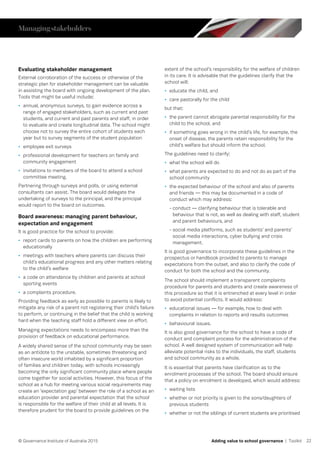 22© Governance Institute of Australia 2015 Adding value to school governance | Toolkit
Evaluating stakeholder management
External corroboration of the success or otherwise of the
strategic plan for stakeholder management can be valuable
in assisting the board with ongoing development of the plan.
Tools that might be useful include:
•	 annual, anonymous surveys, to gain evidence across a
range of engaged stakeholders, such as current and past
students, and current and past parents and staff, in order
to evaluate and create longitudinal data. The school might
choose not to survey the entire cohort of students each
year but to survey segments of the student population
•	 employee exit surveys
•	 professional development for teachers on family and
community engagement
•	 invitations to members of the board to attend a school
committee meeting.
Partnering through surveys and polls, or using external
consultants can assist. The board would delegate the
undertaking of surveys to the principal, and the principal
would report to the board on outcomes.
Board awareness: managing parent behaviour,
expectation and engagement
It is good practice for the school to provide:
•	 report cards to parents on how the children are performing
educationally
•	 meetings with teachers where parents can discuss their
child’s educational progress and any other matters relating
to the child’s welfare
•	 a code on attendance by children and parents at school
sporting events
•	 a complaints procedure.
Providing feedback as early as possible to parents is likely to
mitigate any risk of a parent not registering their child’s failure
to perform, or continuing in the belief that the child is working
hard when the teaching staff hold a different view on effort.
Managing expectations needs to encompass more than the
provision of feedback on educational performance.
A widely shared sense of the school community may be seen
as an antidote to the unstable, sometimes threatening and
often insecure world inhabited by a significant proportion
of families and children today, with schools increasingly
becoming the only significant community place where people
come together for social activities. However, this focus of the
school as a hub for meeting various social requirements may
create an ‘expectation gap’ between the role of a school as an
education provider and parental expectation that the school
is responsible for the welfare of their child at all levels. It is
therefore prudent for the board to provide guidelines on the
extent of the school’s responsibility for the welfare of children
in its care. It is advisable that the guidelines clarify that the
school will:
•	 educate the child, and
•	 care pastorally for the child
but that:
•	 the parent cannot abrogate parental responsibility for the
child to the school, and
•	 if something goes wrong in the child’s life, for example, the
onset of disease, the parents retain responsibility for the
child’s welfare but should inform the school.
The guidelines need to clarify:
•	 what the school will do
•	 what parents are expected to do and not do as part of the
school community
•	 the expected behaviour of the school and also of parents
and friends — this may be documented in a code of
conduct which may address:
- conduct — clarifying behaviour that is tolerable and
behaviour that is not, as well as dealing with staff, student
and parent behaviours, and
- social media platforms, such as students’ and parents’
social media interactions, cyber bullying and crisis
management.
It is good governance to incorporate these guidelines in the
prospectus or handbook provided to parents to manage
expectations from the outset, and also to clarify the code of
conduct for both the school and the community.
The school should implement a transparent complaints
procedure for parents and students and create awareness of
this procedure so that it is entrenched at every level in order
to avoid potential conflicts. It would address:
•	 educational issues — for example, how to deal with
complaints in relation to reports and results outcomes
•	 behavioural issues.
It is also good governance for the school to have a code of
conduct and complaint process for the administration of the
school. A well designed system of communication will help
alleviate potential risks to the individuals, the staff, students
and school community as a whole.
It is essential that parents have clarification as to the
enrolment processes of the school. The board should ensure
that a policy on enrolment is developed, which would address:
•	 waiting lists
•	 whether or not priority is given to the sons/daughters of
previous students
•	 whether or not the siblings of current students are prioritised
Managingstakeholders
 