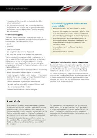 23© Governance Institute of Australia 2015 Adding value to school governance | Toolkit
•	 how students who are unable to physically attend the
school are dealt with
•	 the process of enrolment — it is essential that there is
no perception that ‘favours’ may be granted and that the
documented process of enrolment is followed diligently
and scrupulously.
Communication policy
The board should ensure that a communication policy is
developed that articulates the rationale for communication by
and addresses the responsibilities of the:
•	 board
•	 principal
•	 parents and friends
•	 any body that is the owner of the school
•	 any party that is likely to be involved with the school.
The communication policy may include a media policy, or it
may be separate from it. It is good governance for the board
to be prepared for the school to engage with the media,
including in a crisis situation. The risk of a parent or other
party speaking ‘on behalf’ of the school arises if a policy is not
in place addressing:
•	 whether public relations are managed in-house or externally
•	 who is authorised to speak on behalf of the school
•	 how to manage the media in a crisis situation — this ensures
that the chair and/or principal can respond appropriately to a
particular situation as the policy will set out:
- who is responsible to prepare the media release
- who will brief the external PR consultant if one is used
- the contact person for the media
- how escalation of an issue will be managed.
Stakeholder engagement benefits for the
school include:
•	 increased efficiency and effectiveness of service
•	 improved risk management practices — allowing risks
to be identified earlier, thereby reducing future costs
•	 streamlined policy and program development processes
•	 greater engagement with stakeholder interests —
ensuring services are delivered in collaboration with
stakeholders and provide outcomes which meet
community needs
•	 enhanced community confidence in projects
undertaken
•	 enhanced capacity to innovate.
Dealing with difficult and/or hostile stakeholders
Occasionally the school is required to respond to external or
internal threats that require immediate crisis management
and therefore there is real value in establishing ongoing
relationships with the media in a non-crisis environment.
The communication policy will provide the processes and
protocols that need to be followed to deal with other difficult
or hostile stakeholders and clarify responsibilities. Such a
policy will also ensure that any response from the school is
perceived to be fair and scrupulous.
Casestudy
A parent with a complaint regarding a private school went
to the press and had their complaint publicised. The press
sought comment from the president of the parents’ and
friends’ association and the president, without having all the
facts to hand and in breach of the school’s media policy,
provided comments which were subsequently publicised.
The publicity caused embarrassment for the school and
the president of the parents’ and friends’ association, and
had to be followed up with an authorised response from
the principal.
The message from this case study is that school boards
should ensure that all board members, staff, and leaders
of groups associated with the school are familiar with the
school’s media policy and all other policies relevant to
stakeholders, and that people joining the school community
are briefed on these policies.
Managingstakeholders
 